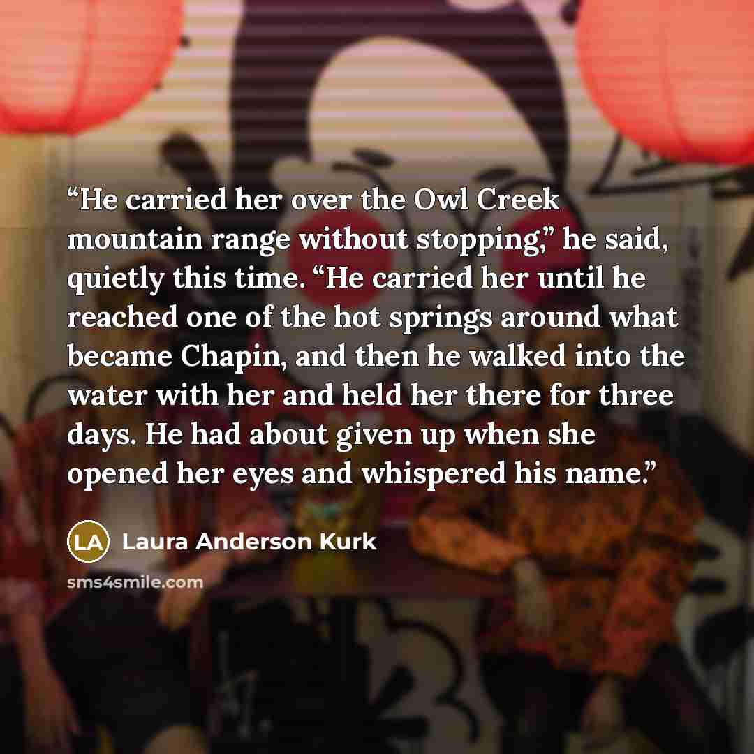 “He carried her over the Owl Creek mountain range without stopping,” he said, quietly this time. “He carried her until he reached one of the hot springs around what became Chapin, and then he walked into the water with her and held her there for three days. He had about given up when she opened her…” quote by Laura Anderson Kurk