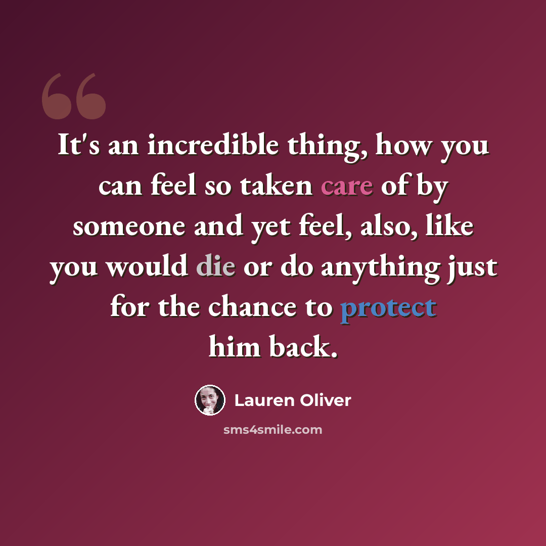 “It's an incredible thing, how you can feel so taken care of by someone and yet feel, also, like you would die or do anything just for the chance to protect him back.” quote by Lauren Oliver