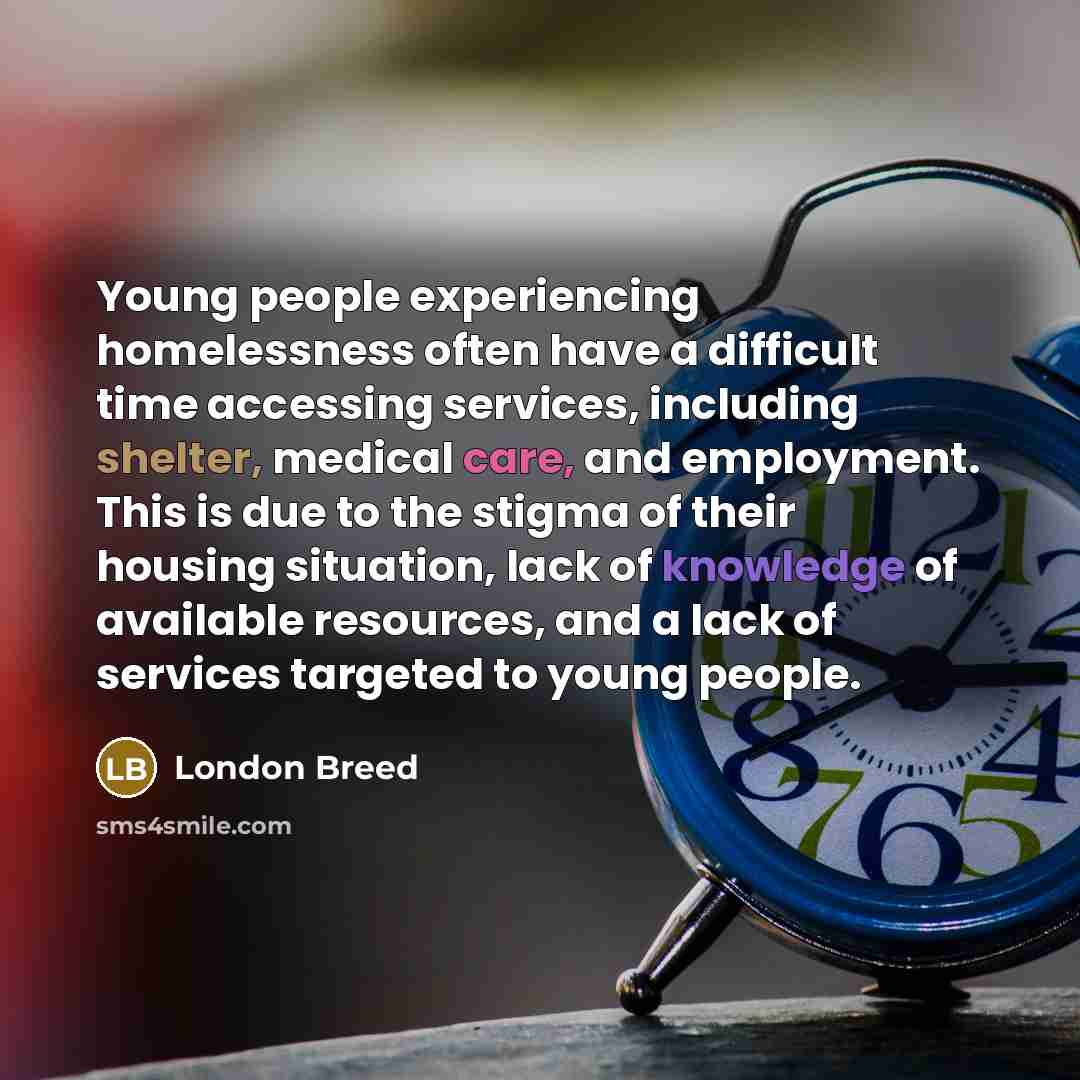 “Young people experiencing homelessness often have a difficult time accessing services, including shelter, medical care, and employment. This is due to the stigma of their housing situation, lack of knowledge of available resources, and a lack of services targeted to young people.” quote by London Breed