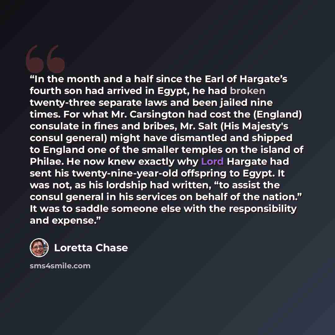 “In the month and a half since the Earl of Hargate’s fourth son had arrived in Egypt, he had broken twenty-three separate laws and been jailed nine times. For what Mr. Carsington had cost the (England) consulate in fines and bribes, Mr. Salt (His Majesty's consul general) might have dismantled and…” quote by Loretta Chase