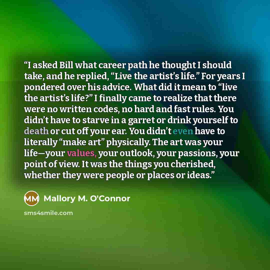 “I asked Bill what career path he thought I should take, and he replied, “Live the artist’s life.” For years I pondered over his advice. What did it mean to “live the artist’s life?” I finally came to realize that there were no written codes, no hard and fast rules. You didn’t have to starve in a…” quote by Mallory M. O'Connor