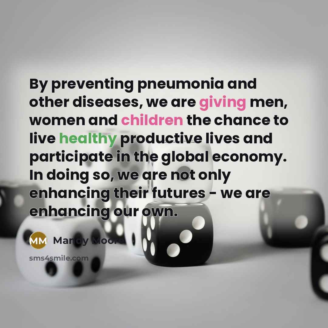 “By preventing pneumonia and other diseases, we are giving men, women and children the chance to live healthy productive lives and participate in the global economy. In doing so, we are not only enhancing their futures - we are enhancing our own.” quote by Mandy Moore