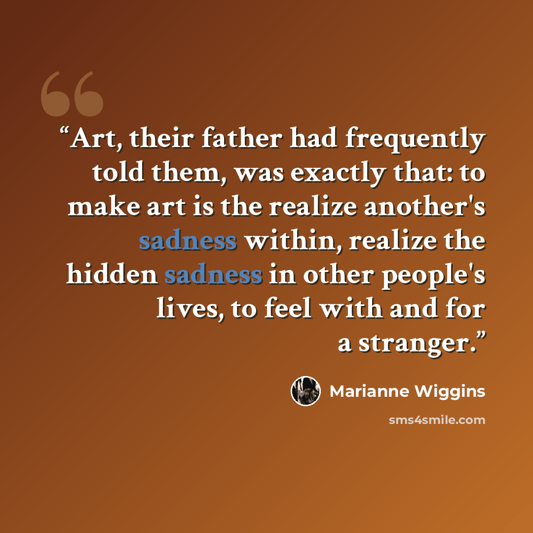 “Art, their father had frequently told them, was exactly that: to make art is the realize another's sadness within, realize the hidden sadness in other people's lives, to feel with and for a stranger.” quote by Marianne Wiggins