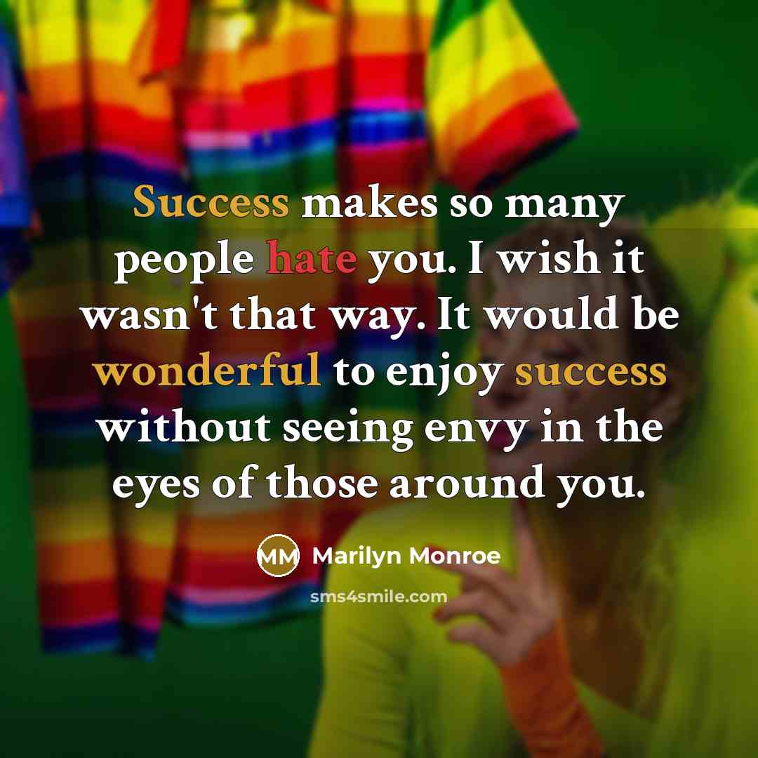 “Success makes so many people hate you. I wish it wasn't that way. It would be wonderful to enjoy success without seeing envy in the eyes of those around you.” quote by Marilyn Monroe