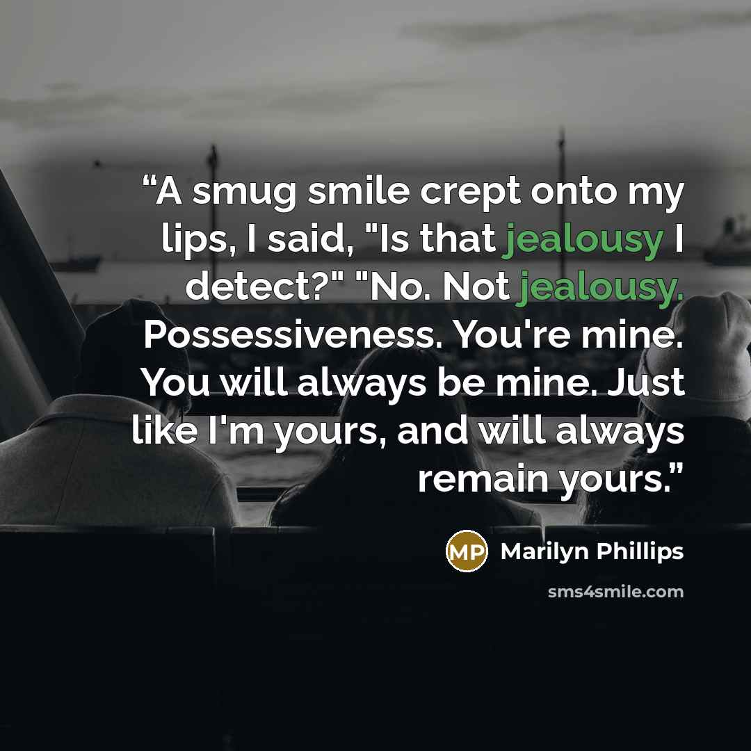 “A smug smile crept onto my lips, I said, "Is that jealousy I detect?" "No. Not jealousy. Possessiveness. You're mine. You will always be mine. Just like I'm yours, and will always remain yours.” quote by Marilyn Phillips