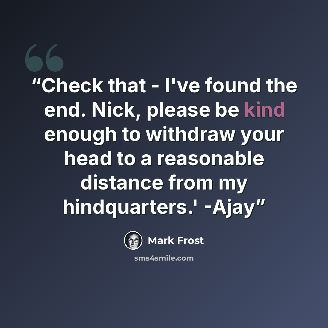 “Check that - I've found the end. Nick, please be kind enough to withdraw your head to a reasonable distance from my hindquarters.' -Ajay” quote by Mark Frost