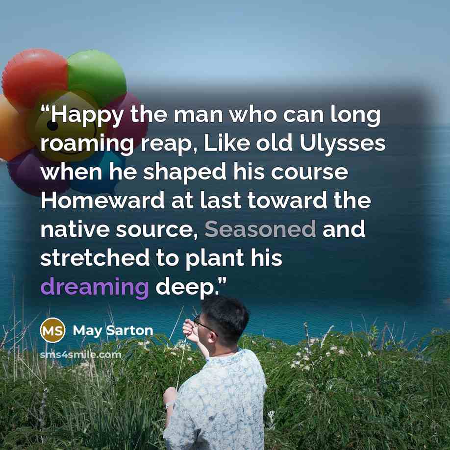 “Happy the man who can long roaming reap, Like old Ulysses when he shaped his course Homeward at last toward the native source, Seasoned and stretched to plant his dreaming deep.” quote by May Sarton