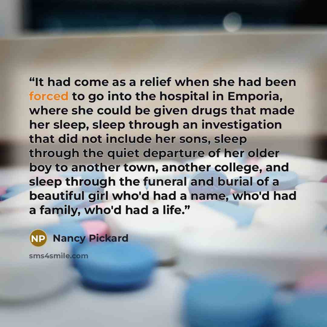 “It had come as a relief when she had been forced to go into the hospital in Emporia, where she could be given drugs that made her sleep, sleep through an investigation that did not include her sons, sleep through the quiet departure of her older boy to another town, another college, and sleep…” quote by Nancy Pickard