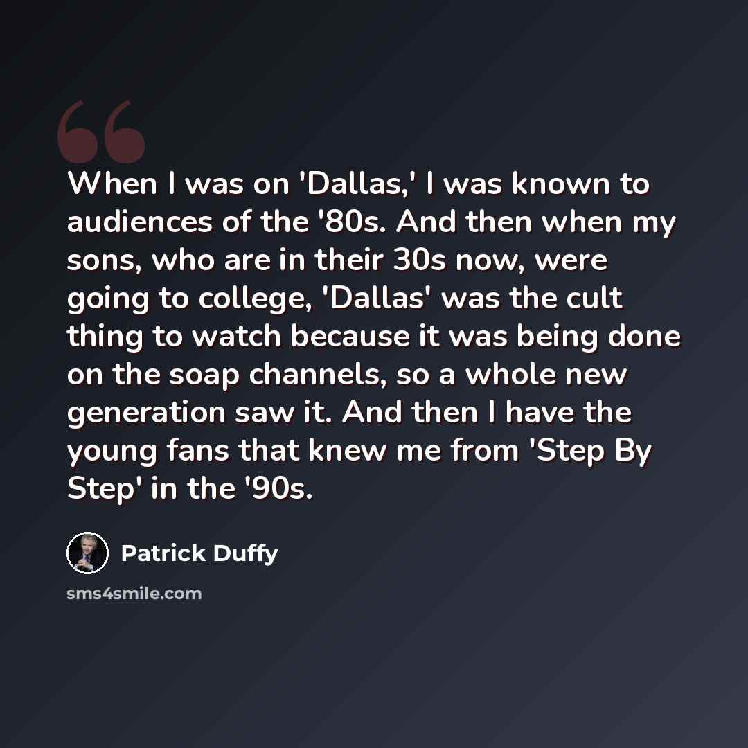 “When I was on 'Dallas,' I was known to audiences of the '80s. And then when my sons, who are in their 30s now, were going to college, 'Dallas' was the cult thing to watch because it was being done on the soap channels, so a whole new generation saw it. And then I have the young fans that knew me…” quote by Patrick Duffy