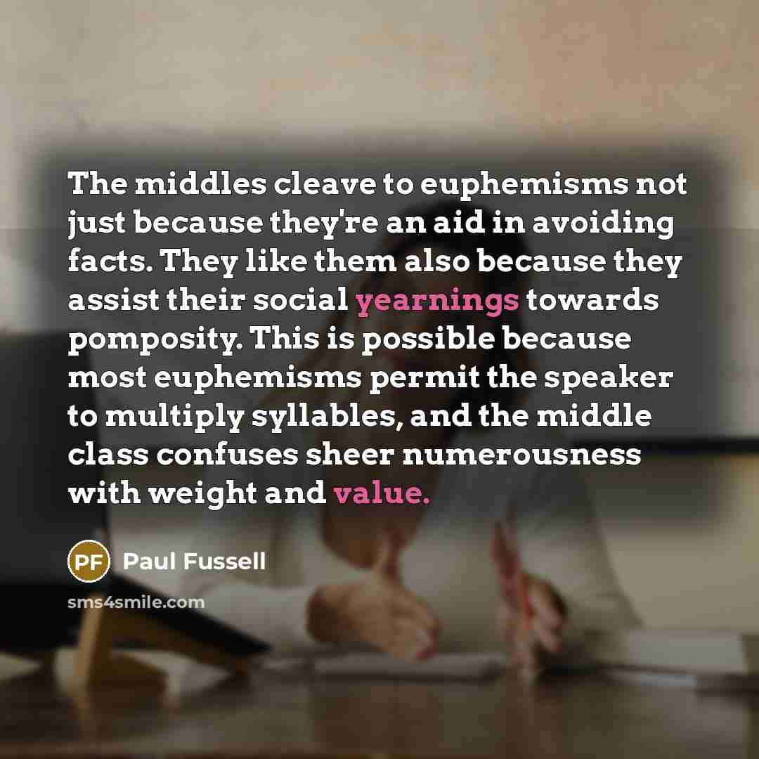 “The middles cleave to euphemisms not just because they're an aid in avoiding facts. They like them also because they assist their social yearnings towards pomposity. This is possible because most euphemisms permit the speaker to multiply syllables, and the middle class confuses sheer numerousness…” quote by Paul Fussell