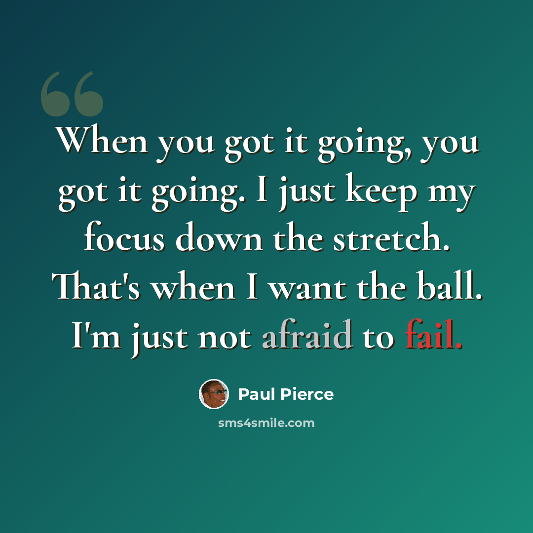“When you got it going, you got it going. I just keep my focus down the stretch. That's when I want the ball. I'm just not afraid to fail.” quote by Paul Pierce