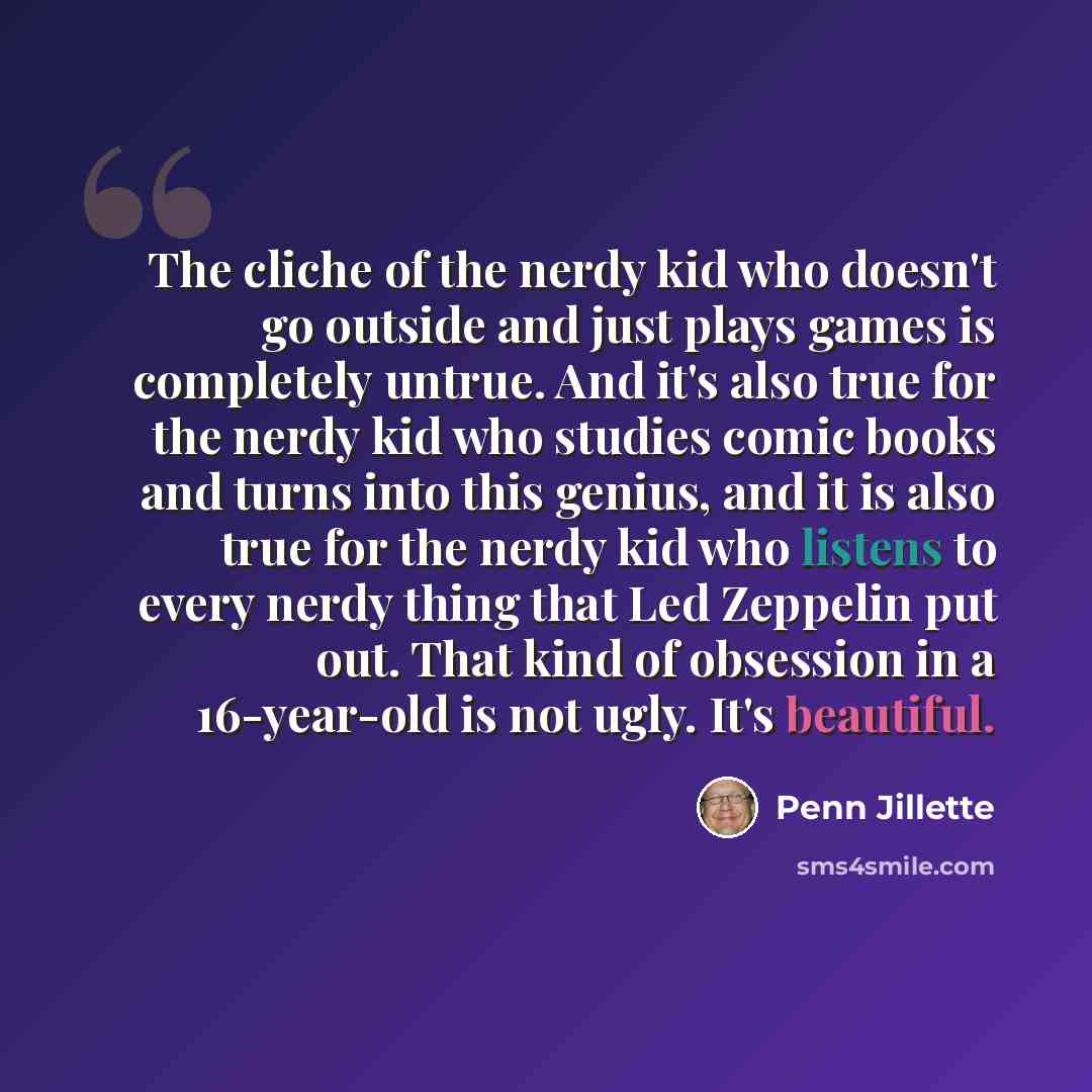 “The cliche of the nerdy kid who doesn't go outside and just plays games is completely untrue. And it's also true for the nerdy kid who studies comic books and turns into this genius, and it is also true for the nerdy kid who listens to every nerdy thing that Led Zeppelin put out. That kind of…” quote by Penn Jillette