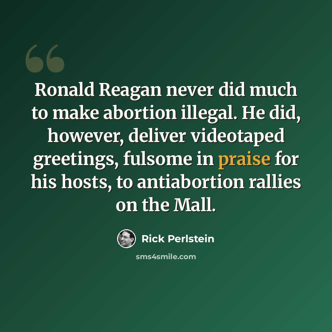 “Ronald Reagan never did much to make abortion illegal. He did, however, deliver videotaped greetings, fulsome in praise for his hosts, to antiabortion rallies on the Mall.” quote by Rick Perlstein