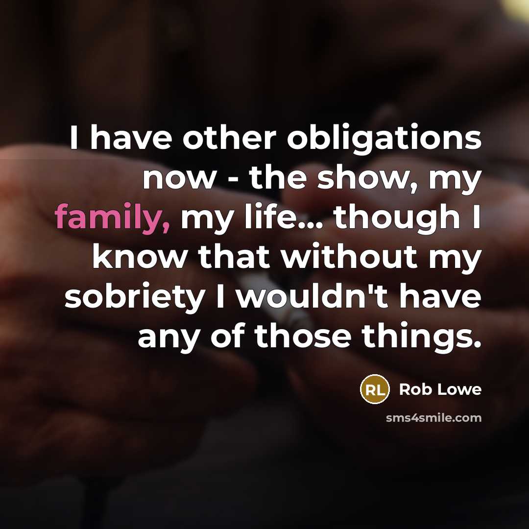 “I have other obligations now - the show, my family, my life... though I know that without my sobriety I wouldn't have any of those things.” quote by Rob Lowe
