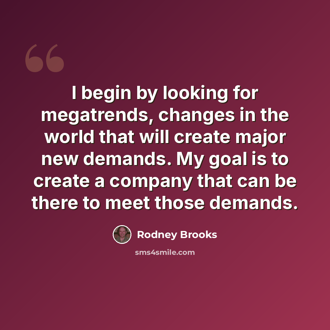 “I begin by looking for megatrends, changes in the world that will create major new demands. My goal is to create a company that can be there to meet those demands.” quote by Rodney Brooks