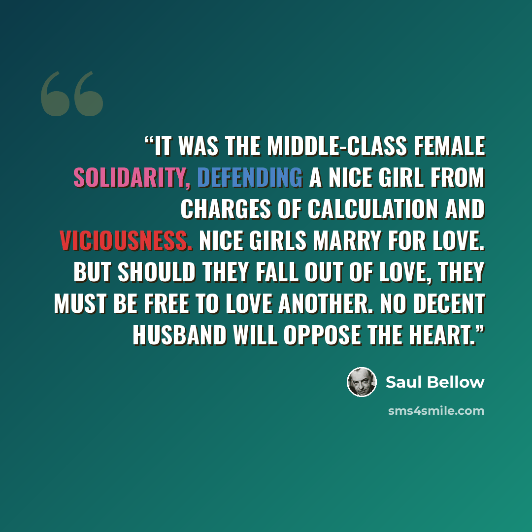 “It was the middle-class female solidarity, defending a nice girl from charges of calculation and viciousness. Nice girls marry for love. But should they fall out of love, they must be free to love another. No decent husband will oppose the heart.” quote by Saul Bellow