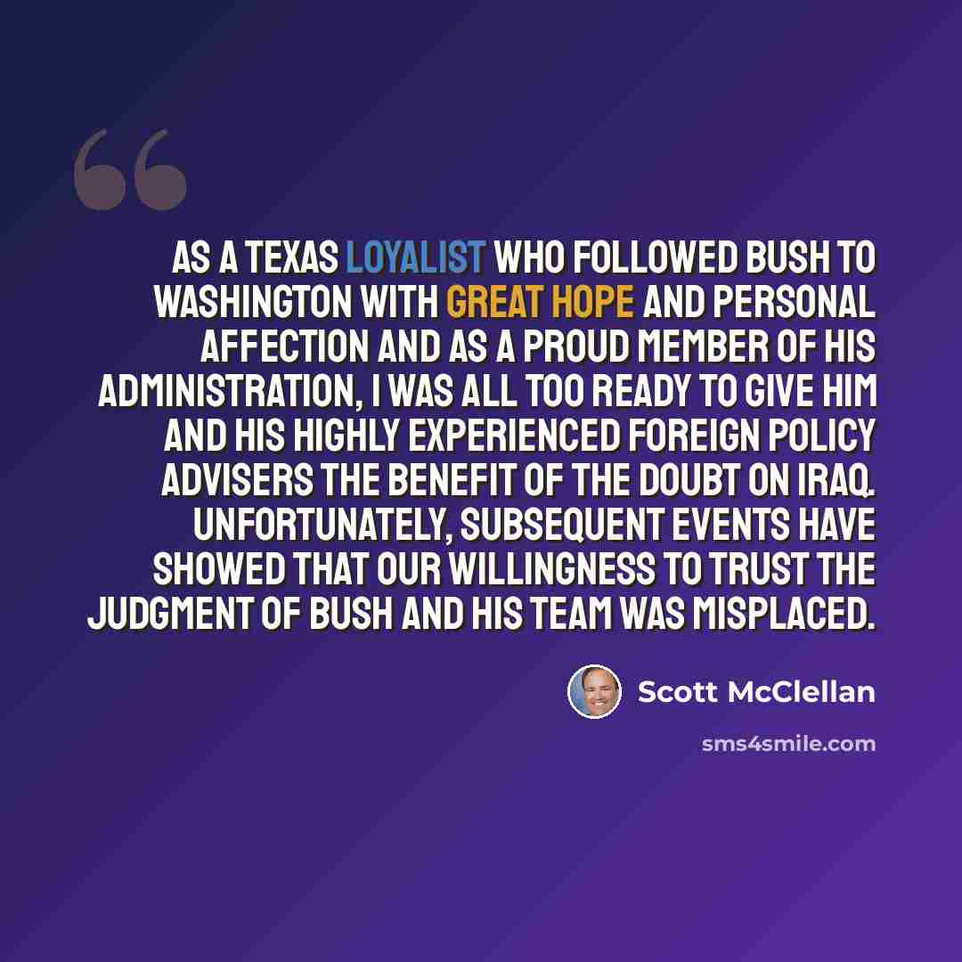 “As a Texas loyalist who followed Bush to Washington with great hope and personal affection and as a proud member of his administration, I was all too ready to give him and his highly experienced foreign policy advisers the benefit of the doubt on Iraq. Unfortunately, subsequent events have showed…” quote by Scott McClellan