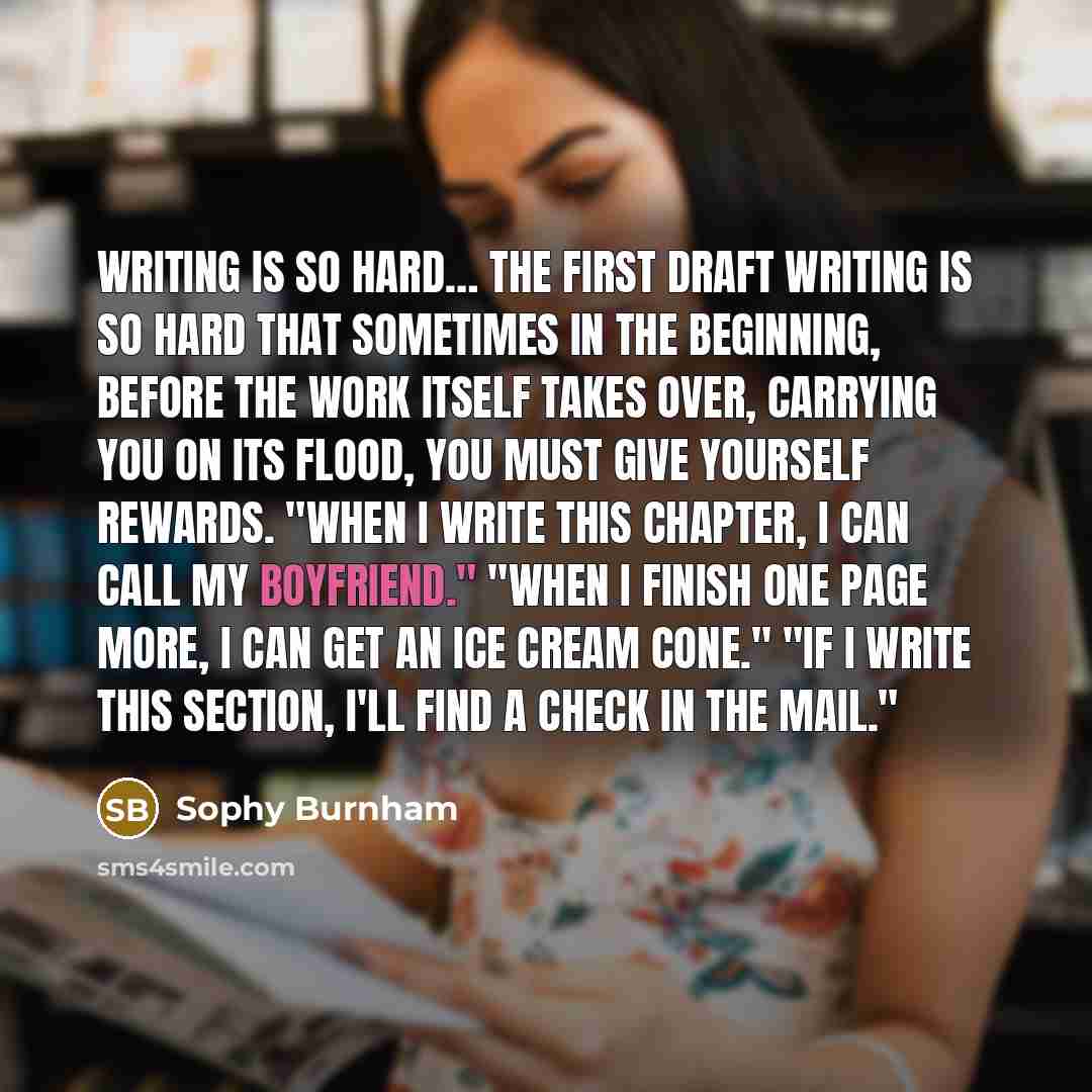 “Writing is so hard… The first draft writing is so hard that sometimes in the beginning, before the work itself takes over, carrying you on its flood, you must give yourself rewards. "When I write this chapter, I can call my boyfriend." "When I finish one page more, I can get an ice cream cone."…” quote by Sophy Burnham