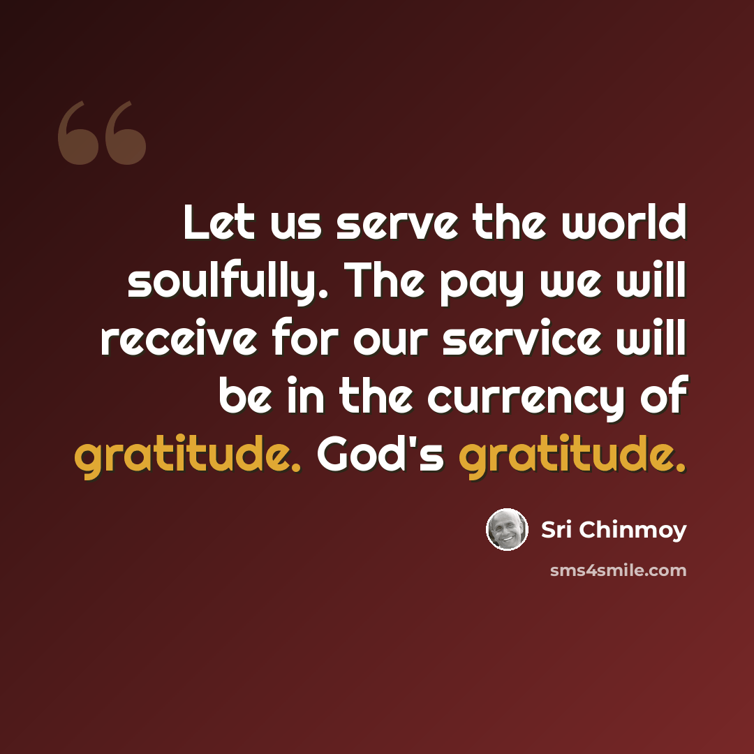 “Let us serve the world soulfully. The pay we will receive for our service will be in the currency of gratitude. God's gratitude.” quote by Sri Chinmoy
