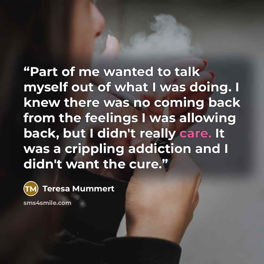 “Part of me wanted to talk myself out of what I was doing. I knew there was no coming back from the feelings I was allowing back, but I didn't really care. It was a crippling addiction and I didn't want the cure.” quote by Teresa Mummert