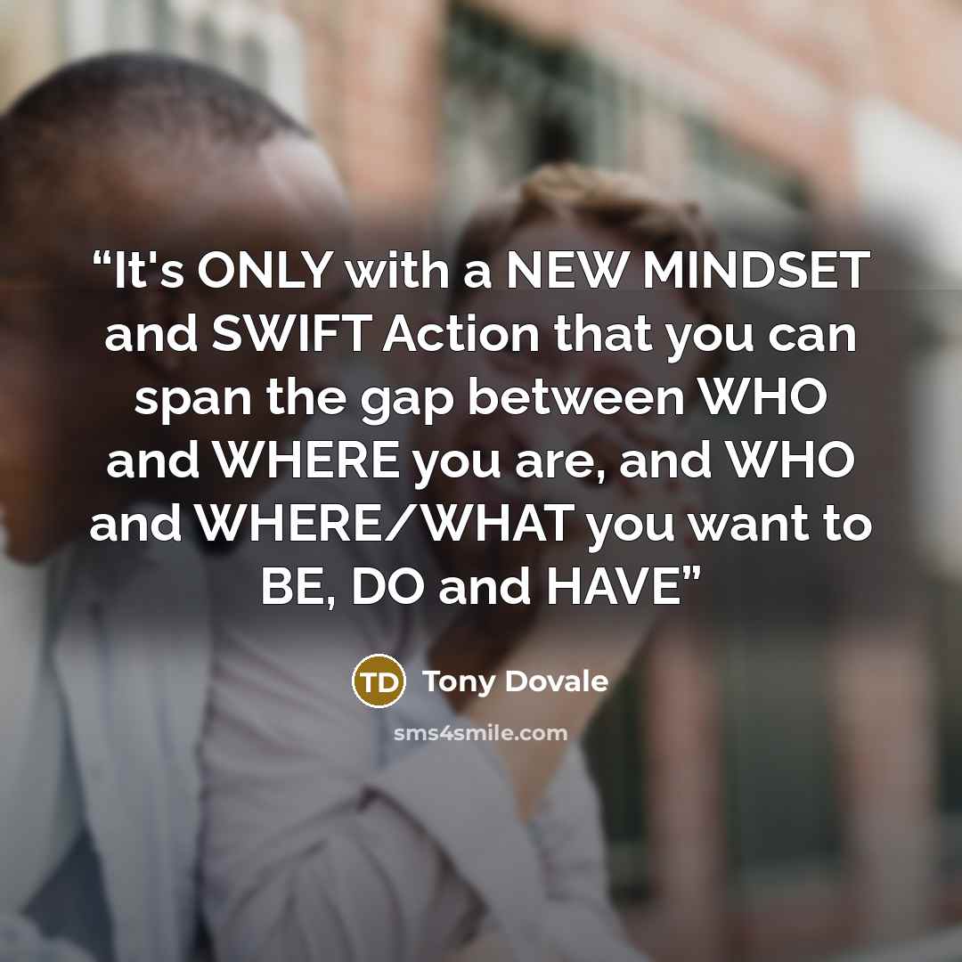 “It's ONLY with a NEW MINDSET and SWIFT Action that you can span the gap between WHO and WHERE you are, and WHO and WHERE/WHAT you want to BE, DO and HAVE” quote by Tony Dovale