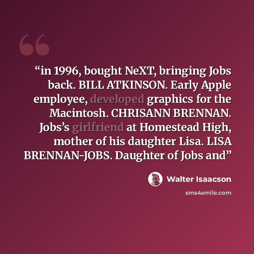 “in 1996, bought NeXT, bringing Jobs back. BILL ATKINSON. Early Apple employee, developed graphics for the Macintosh. CHRISANN BRENNAN. Jobs’s girlfriend at Homestead High, mother of his daughter Lisa. LISA BRENNAN-JOBS. Daughter of Jobs and” quote by Walter Isaacson