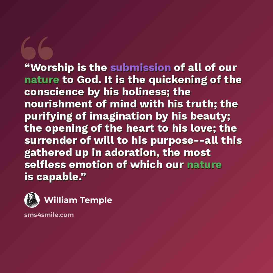 “Worship is the submission of all of our nature to God. It is the quickening of the conscience by his holiness; the nourishment of mind with his truth; the purifying of imagination by his beauty; the opening of the heart to his love; the surrender of will to his purpose--all this gathered up in…” quote by William Temple
