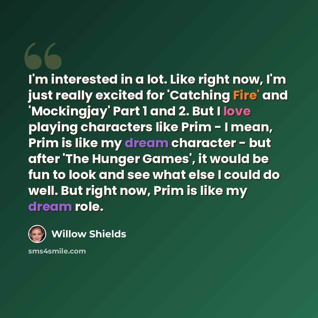 “I'm interested in a lot. Like right now, I'm just really excited for 'Catching Fire' and 'Mockingjay' Part 1 and 2. But I love playing characters like Prim - I mean, Prim is like my dream character - but after 'The Hunger Games', it would be fun to look and see what else I could do well. But right…” quote by Willow Shields