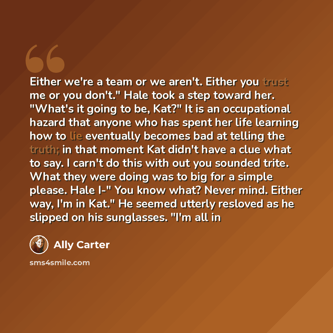 “Either we're a team or we aren't. Either you trust me or you don't." Hale took a step toward her. "What's it going to be, Kat?" It is an occupational hazard that anyone who has spent her life learning how to lie eventually becomes bad at telling the truth; in that moment Kat didn't have a clue…” quote by Ally Carter