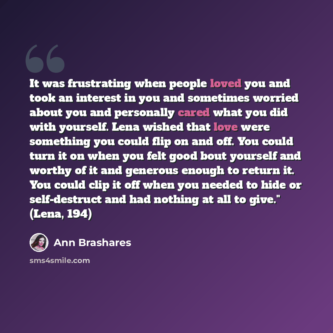“It was frustrating when people loved you and took an interest in you and sometimes worried about you and personally cared what you did with yourself. Lena wished that love were something you could flip on and off. You could turn it on when you felt good bout yourself and worthy of it and generous…” quote by Ann Brashares