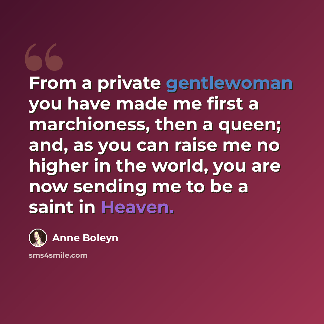 “From a private gentlewoman you have made me first a marchioness, then a queen; and, as you can raise me no higher in the world, you are now sending me to be a saint in Heaven.” quote by Anne Boleyn