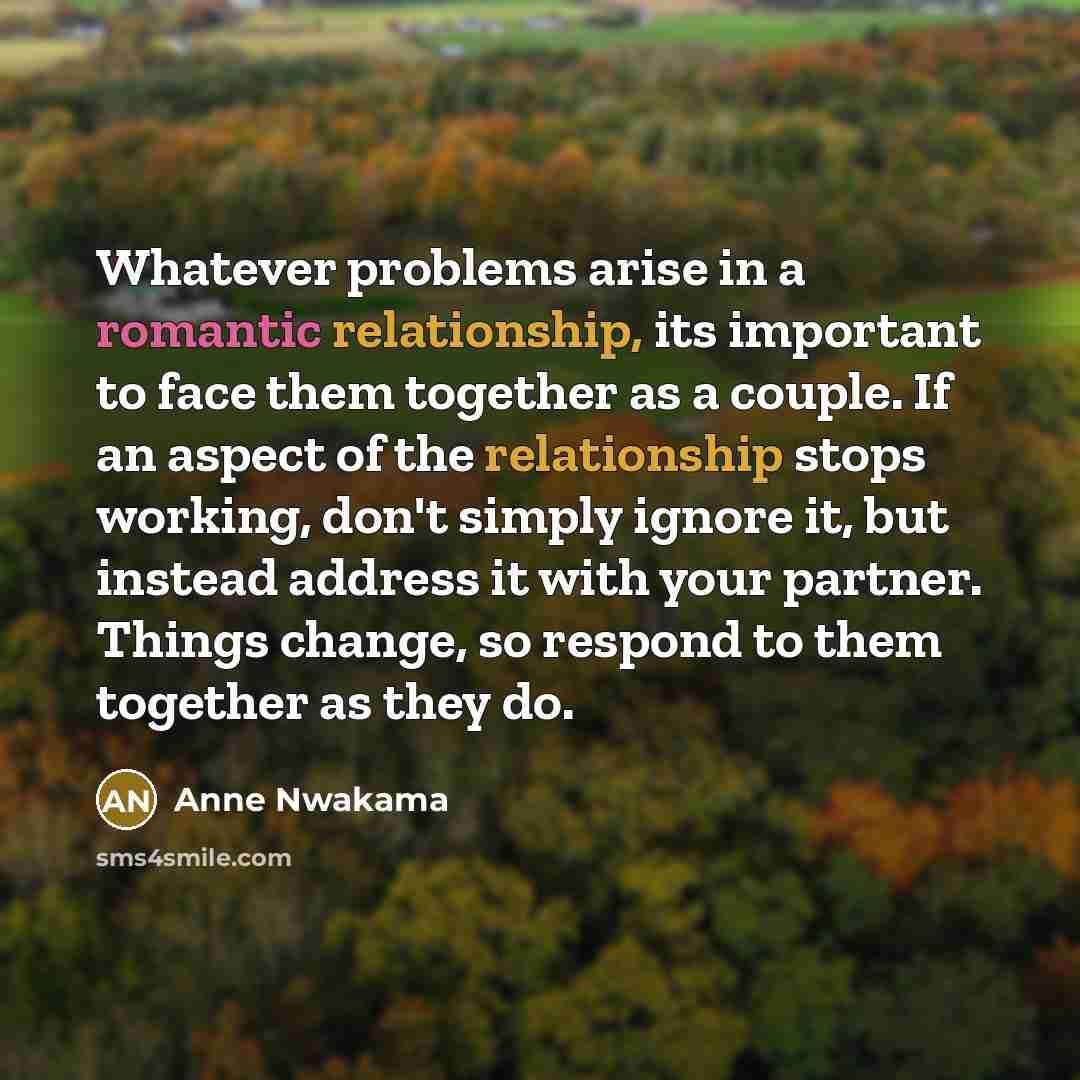 “Whatever problems arise in a romantic relationship, its important to face them together as a couple. If an aspect of the relationship stops working, don't simply ignore it, but instead address it with your partner. Things change, so respond to them together as they do.” quote by Anne Nwakama