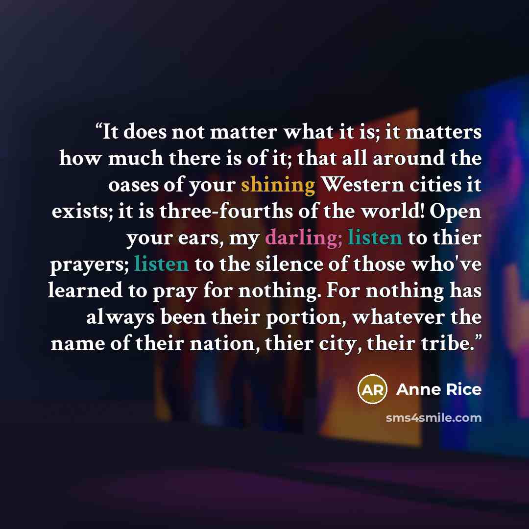 “It does not matter what it is; it matters how much there is of it; that all around the oases of your shining Western cities it exists; it is three-fourths of the world! Open your ears, my darling; listen to thier prayers; listen to the silence of those who've learned to pray for nothing. For…” quote by Anne Rice