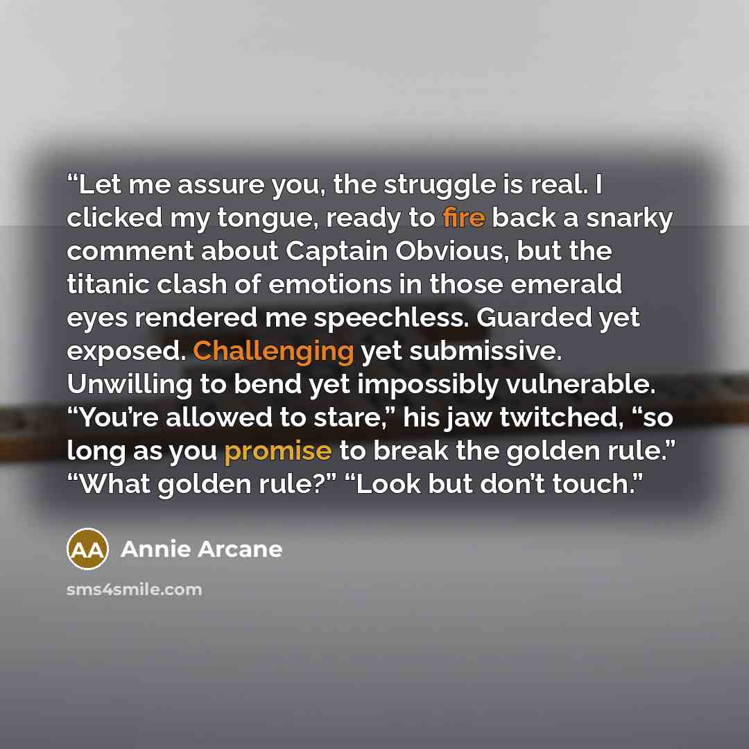 “Let me assure you, the struggle is real. I clicked my tongue, ready to fire back a snarky comment about Captain Obvious, but the titanic clash of emotions in those emerald eyes rendered me speechless. Guarded yet exposed. Challenging yet submissive. Unwilling to bend yet impossibly vulnerable…” quote by Annie Arcane