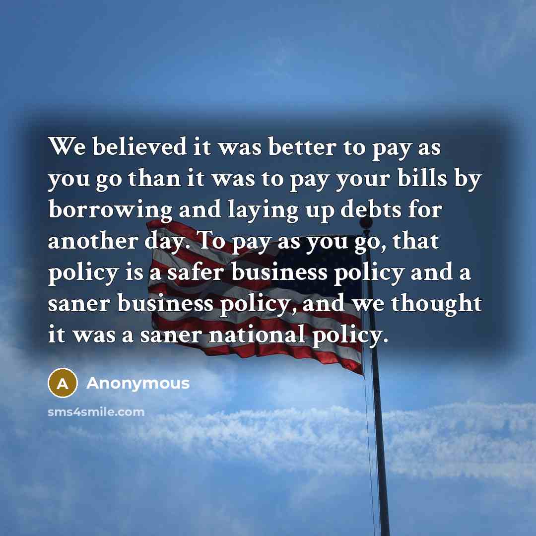 “We believed it was better to pay as you go than it was to pay your bills by borrowing and laying up debts for another day. To pay as you go, that policy is a safer business policy and a saner business policy, and we thought it was a saner national policy.” quote by Anonymous