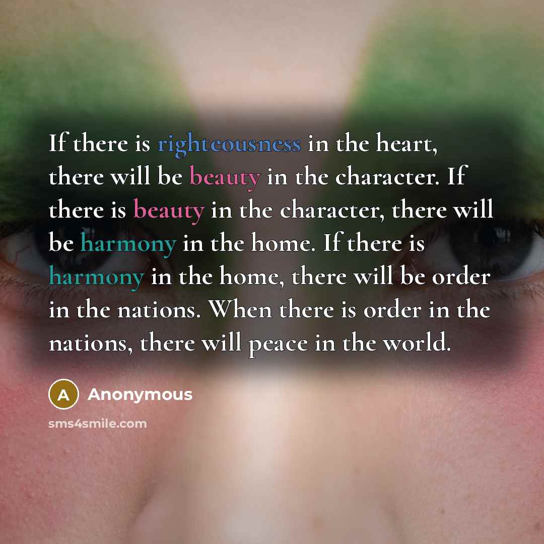 “If there is righteousness in the heart, there will be beauty in the character. If there is beauty in the character, there will be harmony in the home. If there is harmony in the home, there will be order in the nations. When there is order in the nations, there will peace in the world.” quote by Anonymous
