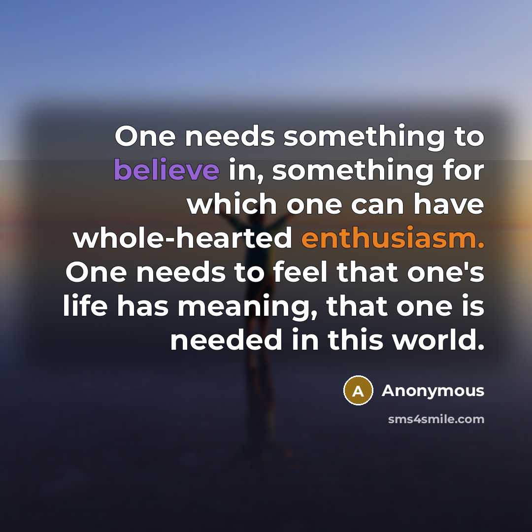 “One needs something to believe in, something for which one can have whole-hearted enthusiasm. One needs to feel that one's life has meaning, that one is needed in this world.” quote by Anonymous