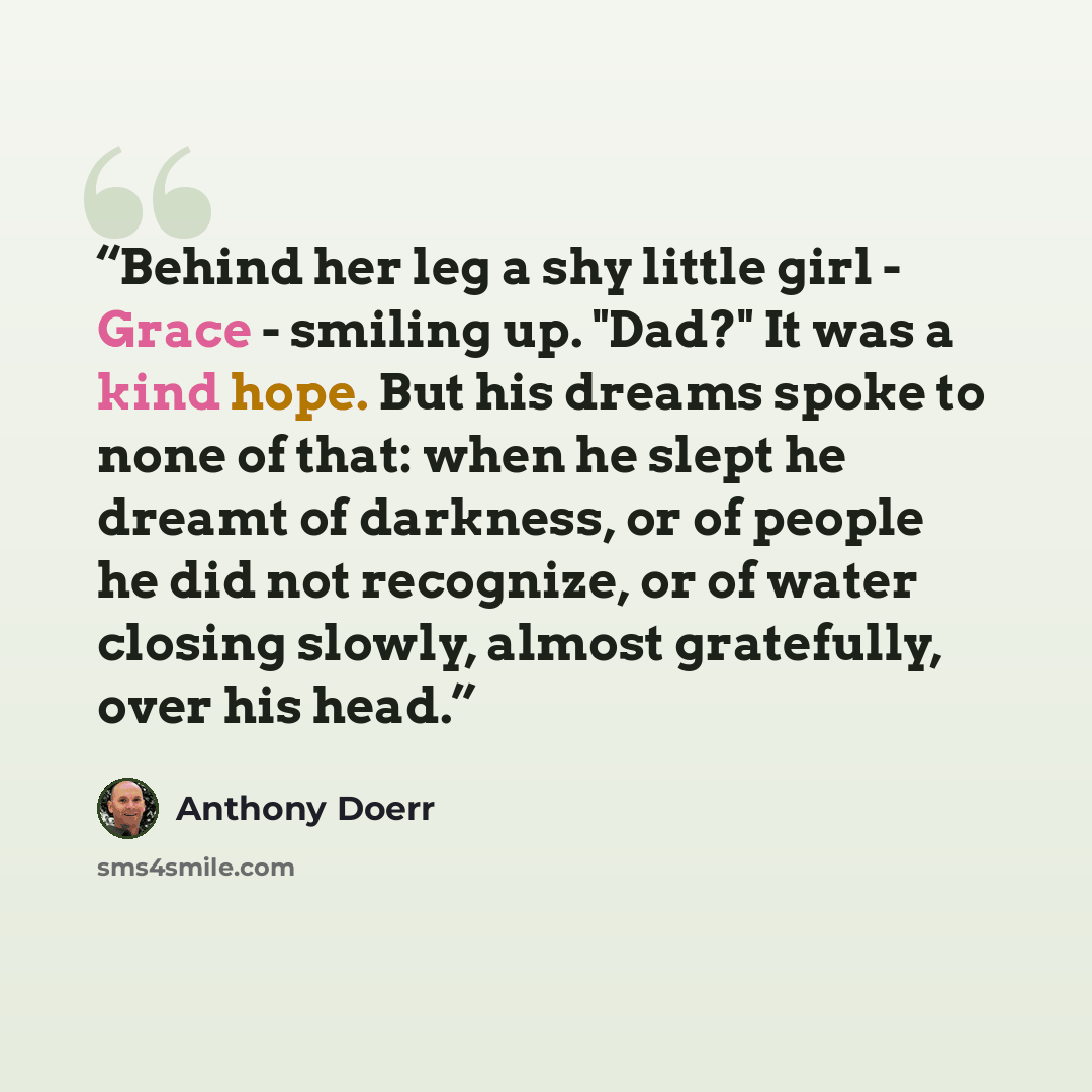 “Behind her leg a shy little girl - Grace - smiling up. "Dad?" It was a kind hope. But his dreams spoke to none of that: when he slept he dreamt of darkness, or of people he did not recognize, or of water closing slowly, almost gratefully, over his head.” quote by Anthony Doerr