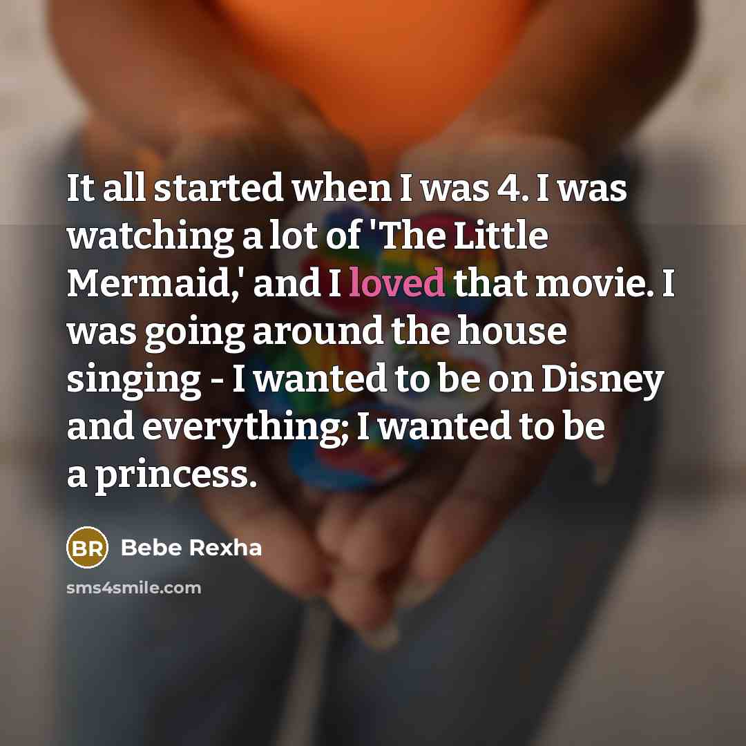 “It all started when I was 4. I was watching a lot of 'The Little Mermaid,' and I loved that movie. I was going around the house singing - I wanted to be on Disney and everything; I wanted to be a princess.” quote by Bebe Rexha