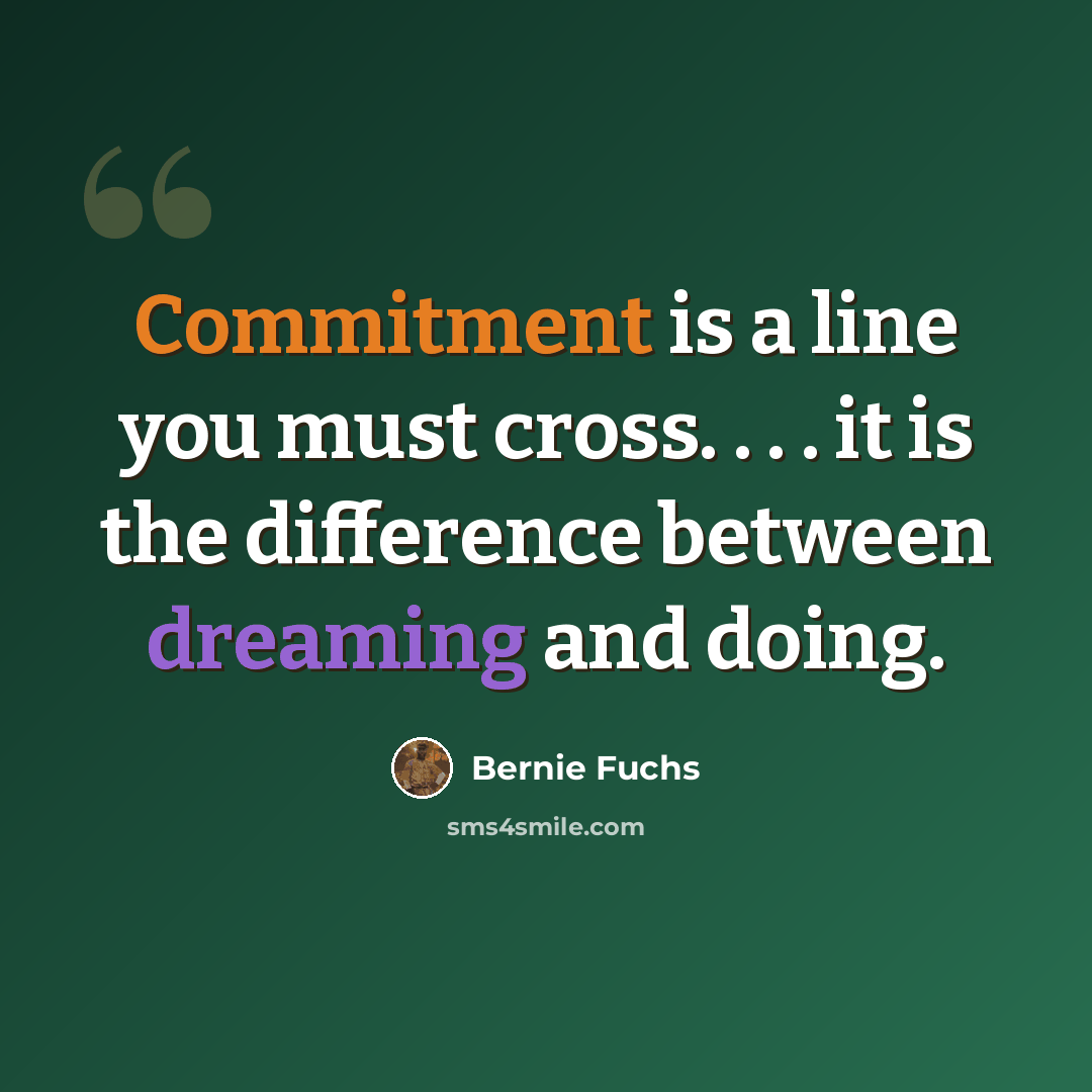 “Commitment is a line you must cross. . . . it is the difference between dreaming and doing.” quote by Bernie Fuchs