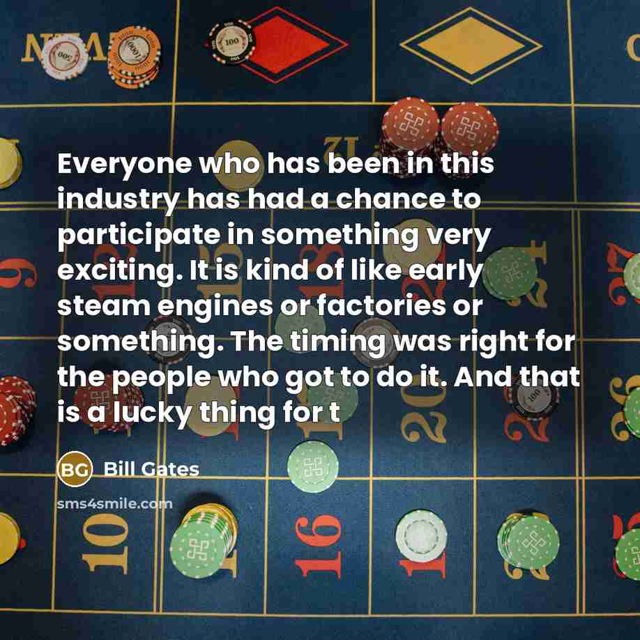 “Everyone who has been in this industry has had a chance to participate in something very exciting. It is kind of like early steam engines or factories or something. The timing was right for the people who got to do it. And that is a lucky thing for t” quote by Bill Gates