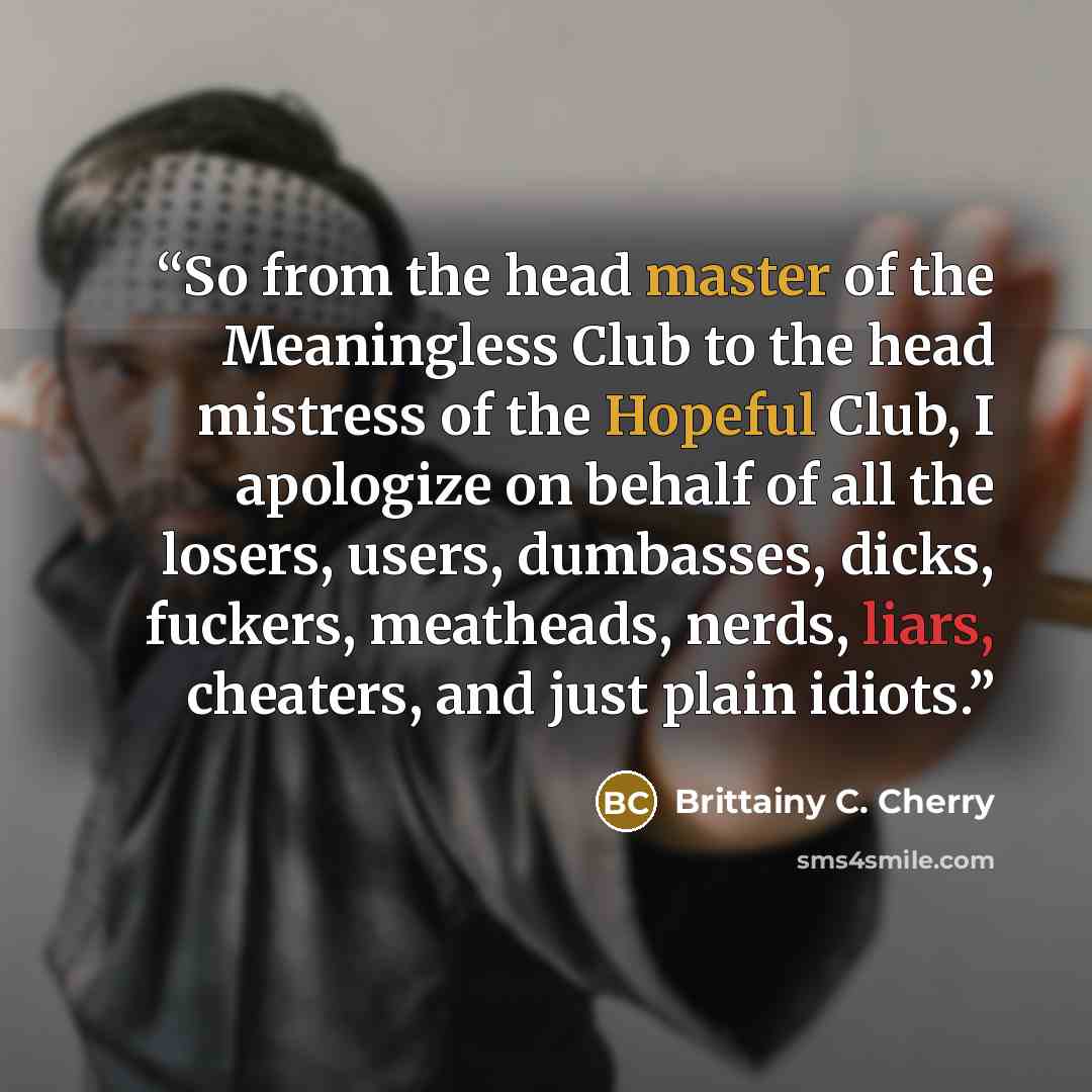 “So from the head master of the Meaningless Club to the head mistress of the Hopeful Club, I apologize on behalf of all the losers, users, dumbasses, dicks, fuckers, meatheads, nerds, liars, cheaters, and just plain idiots.” quote by Brittainy C. Cherry