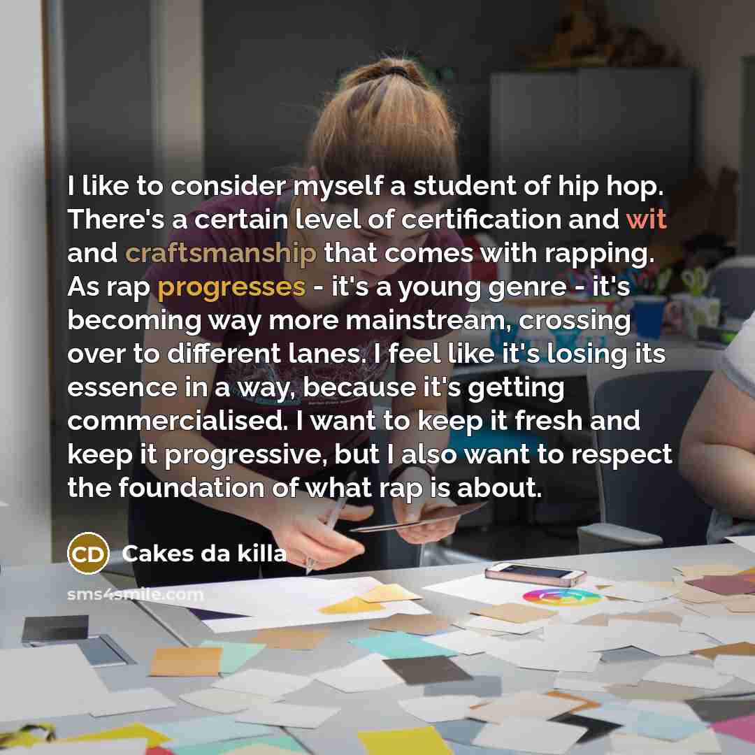 “I like to consider myself a student of hip hop. There's a certain level of certification and wit and craftsmanship that comes with rapping. As rap progresses - it's a young genre - it's becoming way more mainstream, crossing over to different lanes. I feel like it's losing its essence in a way…” quote by Cakes da killa