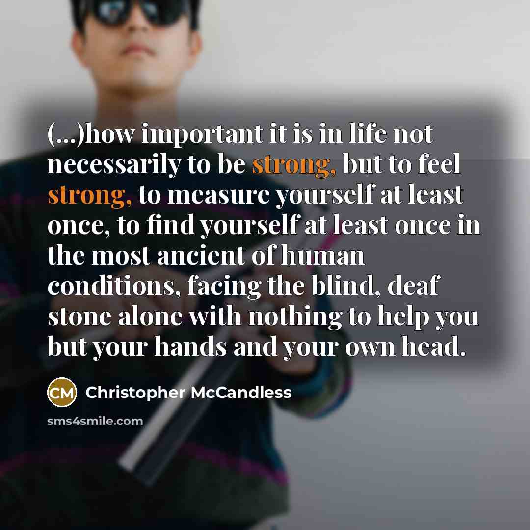 “(...)how important it is in life not necessarily to be strong, but to feel strong, to measure yourself at least once, to find yourself at least once in the most ancient of human conditions, facing the blind, deaf stone alone with nothing to help you but your hands and your own head.” quote by Christopher McCandless