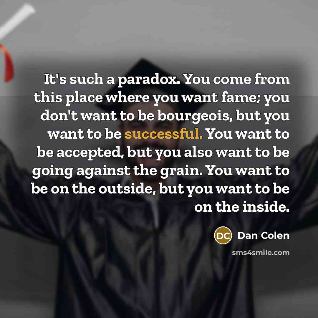 “It's such a paradox. You come from this place where you want fame; you don't want to be bourgeois, but you want to be successful. You want to be accepted, but you also want to be going against the grain. You want to be on the outside, but you want to be on the inside.” quote by Dan Colen