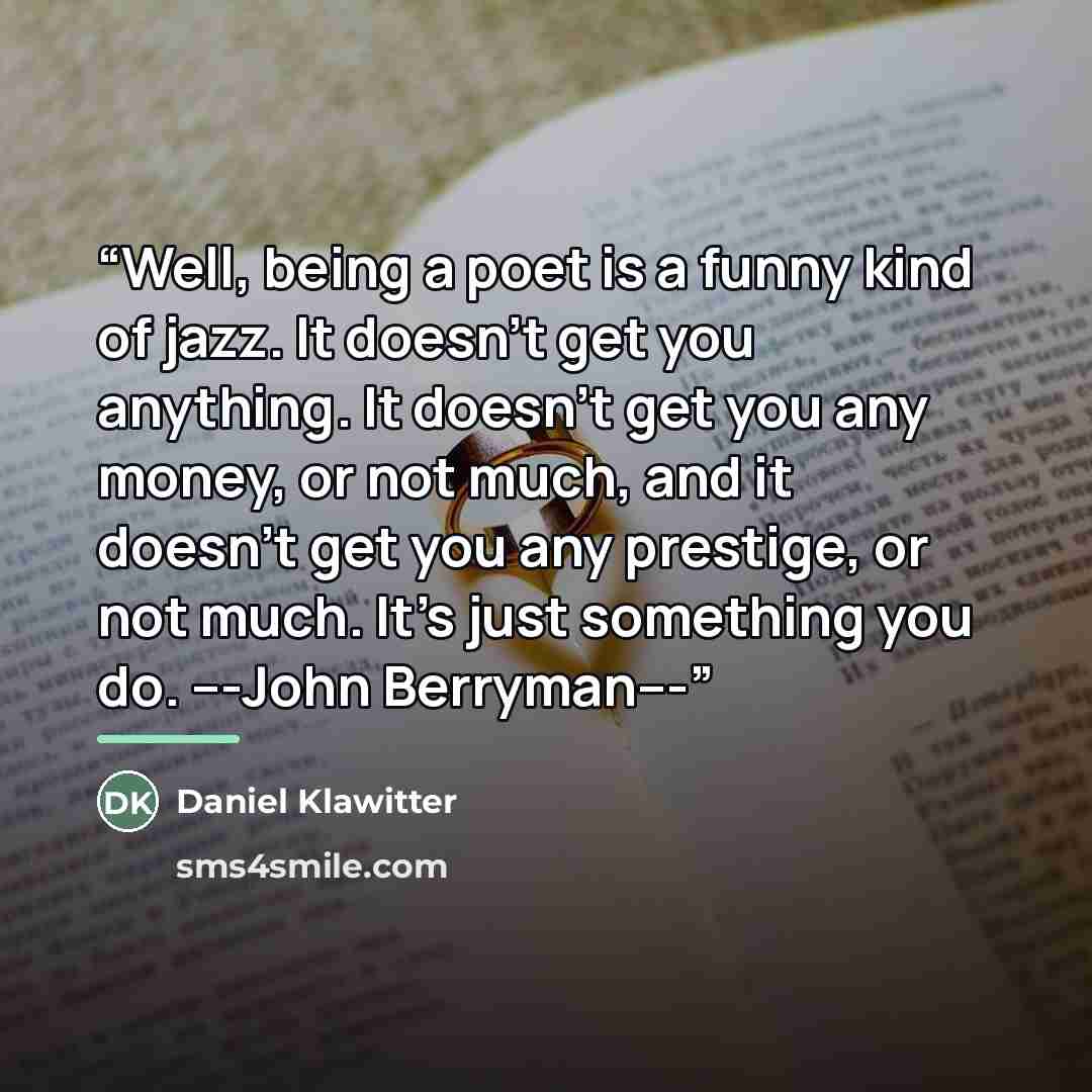 “Well, being a poet is a funny kind of jazz. It doesn’t get you anything. It doesn’t get you any money, or not much, and it doesn’t get you any prestige, or not much. It’s just something you do. ---John Berryman---” quote by Daniel Klawitter