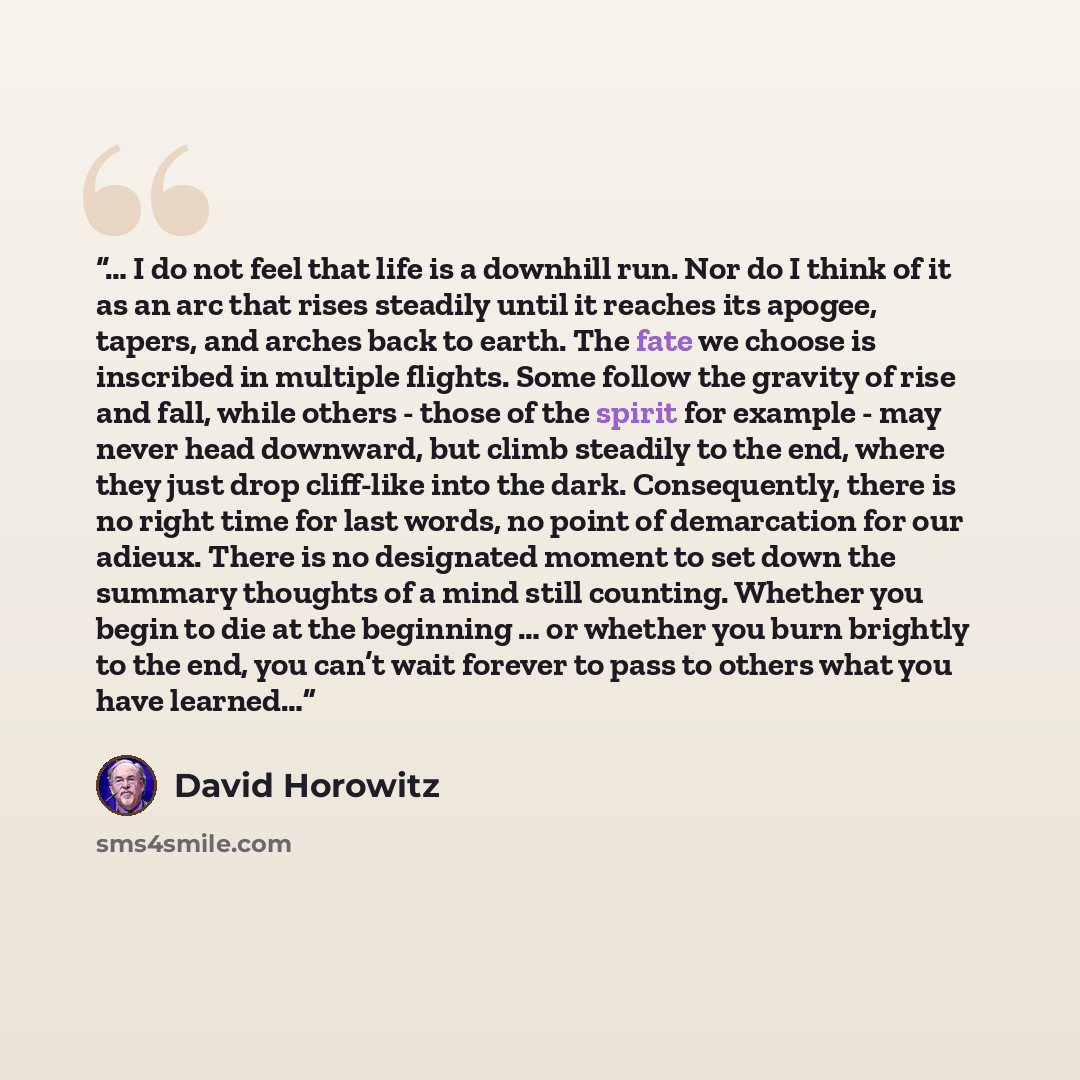 “… I do not feel that life is a downhill run. Nor do I think of it as an arc that rises steadily until it reaches its apogee, tapers, and arches back to earth. The fate we choose is inscribed in multiple flights. Some follow the gravity of rise and fall, while others - those of the spirit for…” quote by David Horowitz