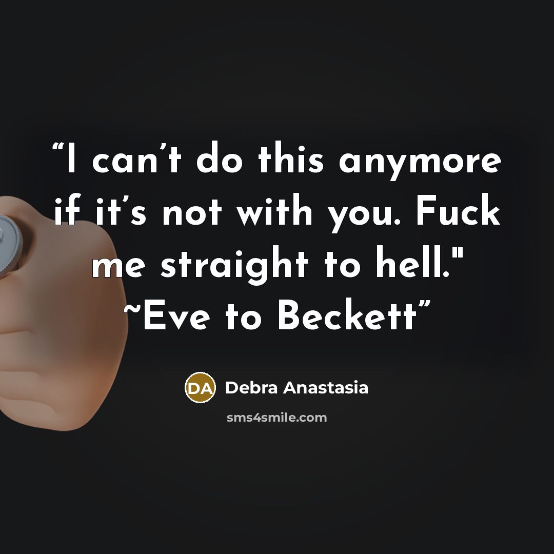 “I can’t do this anymore if it’s not with you. Fuck me straight to hell." ~Eve to Beckett” quote by Debra Anastasia