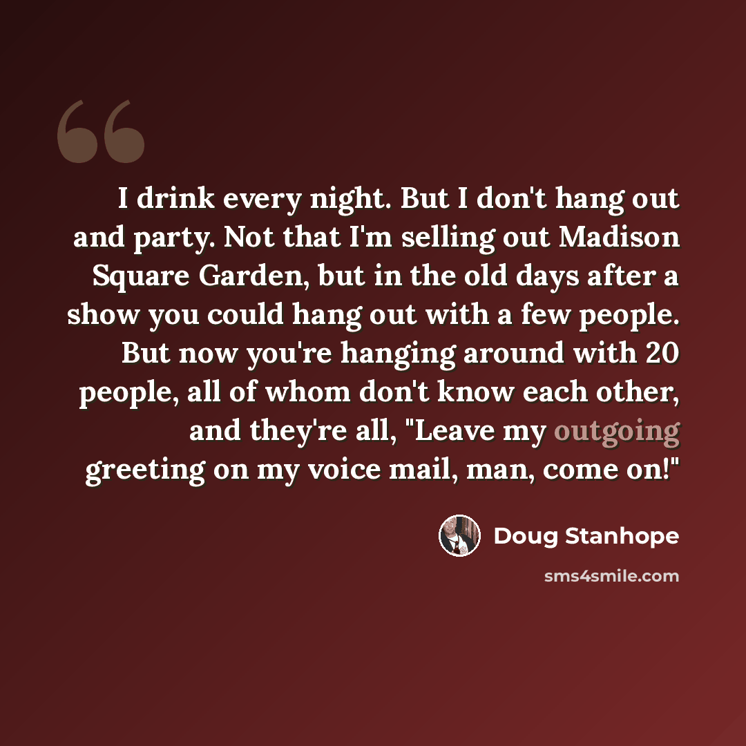 “I drink every night. But I don't hang out and party. Not that I'm selling out Madison Square Garden, but in the old days after a show you could hang out with a few people. But now you're hanging around with 20 people, all of whom don't know each other, and they're all, "Leave my outgoing greeting…” quote by Doug Stanhope
