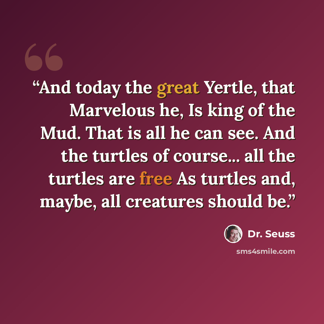 “And today the great Yertle, that Marvelous he, Is king of the Mud. That is all he can see. And the turtles of course... all the turtles are free As turtles and, maybe, all creatures should be.” quote by Dr. Seuss
